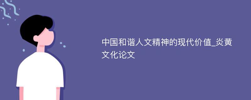 中国和谐人文精神的现代价值_炎黄文化论文