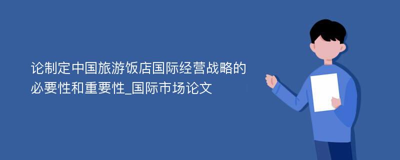 论制定中国旅游饭店国际经营战略的必要性和重要性_国际市场论文