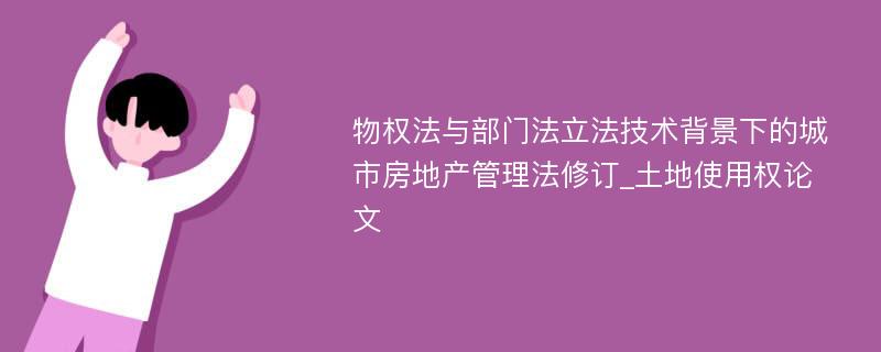 物权法与部门法立法技术背景下的城市房地产管理法修订_土地使用权论文