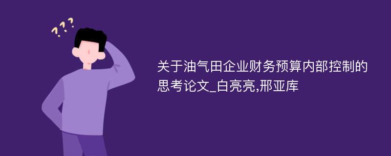 关于油气田企业财务预算内部控制的思考论文_白亮亮,邢亚库