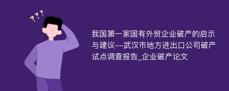 我国第一家国有外贸企业破产的启示与建议--武汉市地方进出口公司破产试点调查报告_企业破产论文