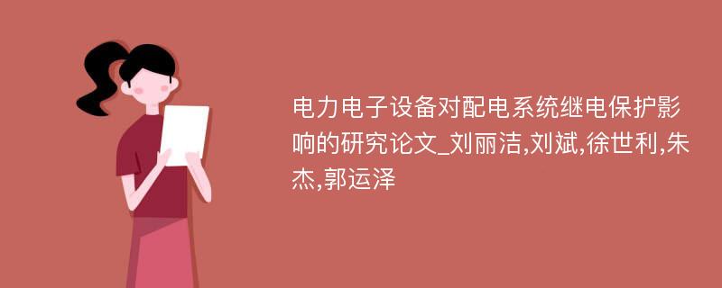 电力电子设备对配电系统继电保护影响的研究论文_刘丽洁,刘斌,徐世利,朱杰,郭运泽