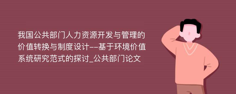 我国公共部门人力资源开发与管理的价值转换与制度设计--基于环境价值系统研究范式的探讨_公共部门论文