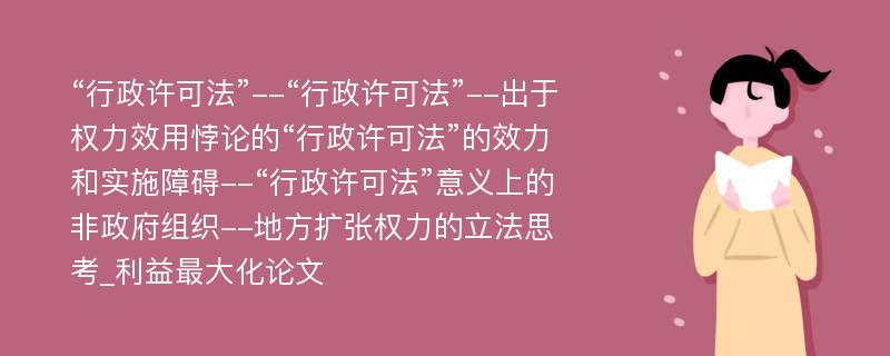 “行政许可法”--“行政许可法”--出于权力效用悖论的“行政许可法”的效力和实施障碍--“行政许可法”意义上的非政府组织--地方扩张权力的立法思考_利益最大化论文