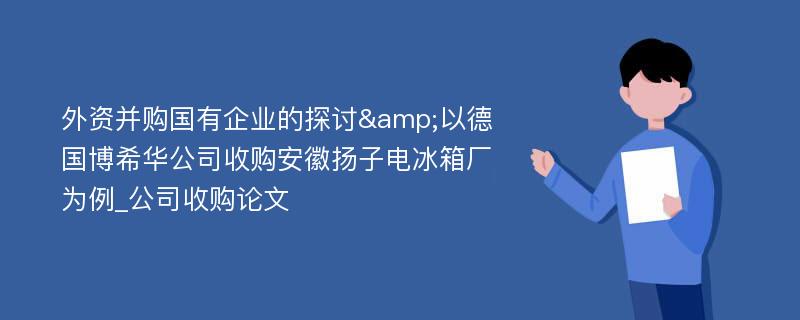 外资并购国有企业的探讨&以德国博希华公司收购安徽扬子电冰箱厂为例_公司收购论文