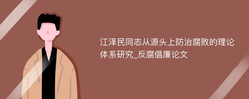 江泽民同志从源头上防治腐败的理论体系研究_反腐倡廉论文