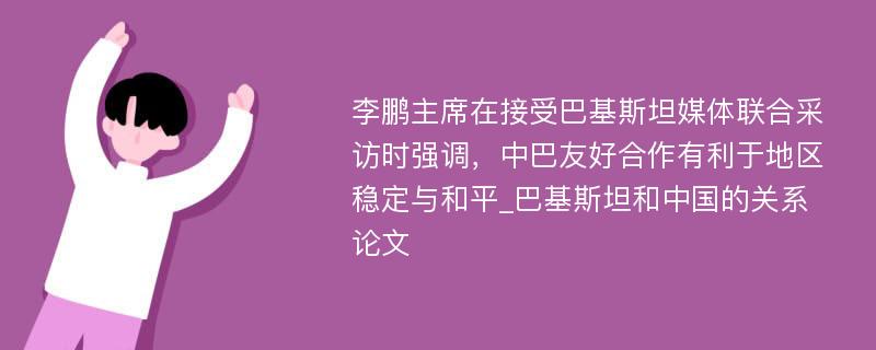 李鹏主席在接受巴基斯坦媒体联合采访时强调，中巴友好合作有利于地区稳定与和平_巴基斯坦和中国的关系论文