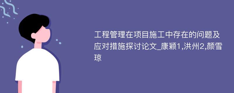 工程管理在项目施工中存在的问题及应对措施探讨论文_康颖1,洪州2,颜雪琼