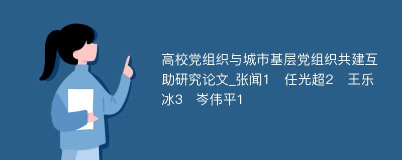 高校党组织与城市基层党组织共建互助研究论文_张闻1　任光超2　王乐冰3　岑伟平1