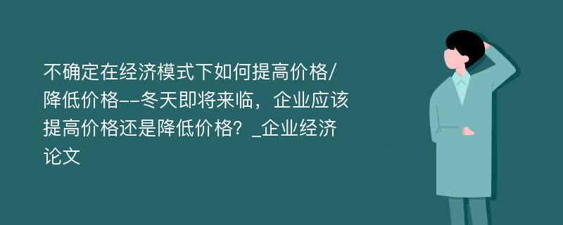 不确定在经济模式下如何提高价格/降低价格--冬天即将来临，企业应该提高价格还是降低价格？_企业经济论文