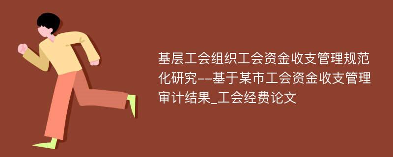 基层工会组织工会资金收支管理规范化研究--基于某市工会资金收支管理审计结果_工会经费论文