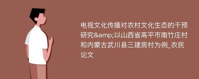 电视文化传播对农村文化生态的干预研究&以山西省高平市南竹庄村和内蒙古武川县三建房村为例_农民论文