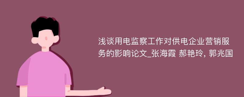 浅谈用电监察工作对供电企业营销服务的影响论文_张海霞 郝艳玲, 郭兆国