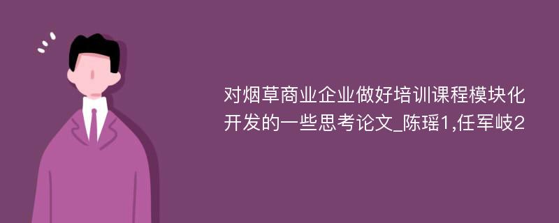 对烟草商业企业做好培训课程模块化开发的一些思考论文_陈瑶1,任军岐2