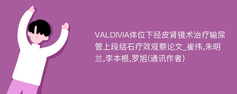 VALDIVIA体位下经皮肾镜术治疗输尿管上段结石疗效观察论文_崔伟,朱明兰,李本根,罗旭(通讯作者)