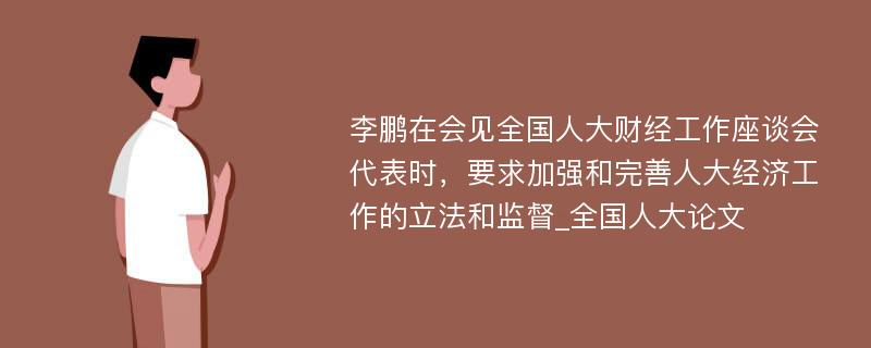 李鹏在会见全国人大财经工作座谈会代表时，要求加强和完善人大经济工作的立法和监督_全国人大论文