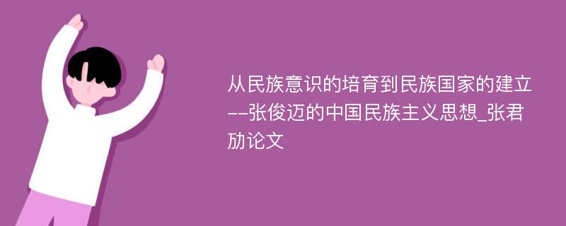 从民族意识的培育到民族国家的建立--张俊迈的中国民族主义思想_张君劢论文