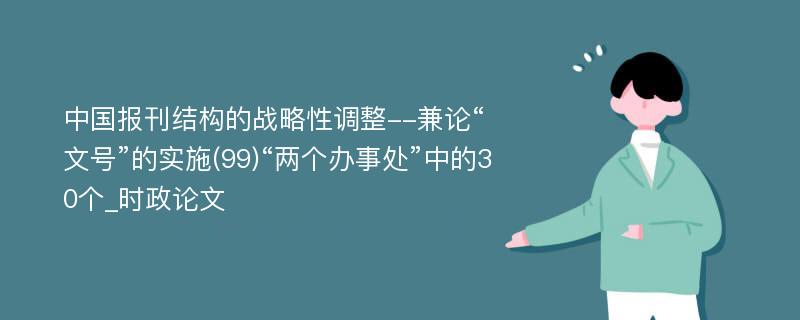 中国报刊结构的战略性调整--兼论“文号”的实施(99)“两个办事处”中的30个_时政论文