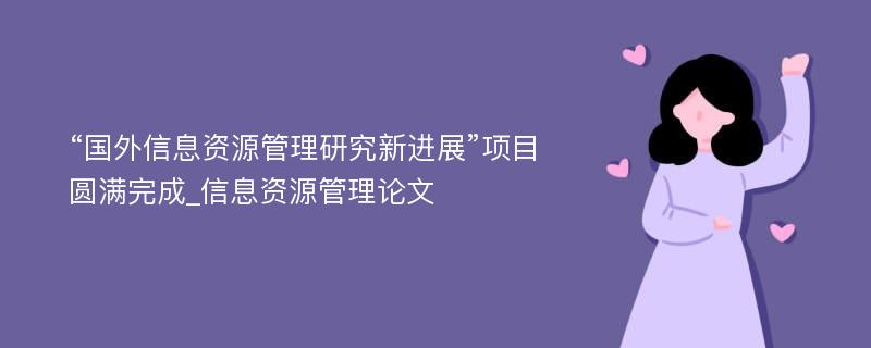 “国外信息资源管理研究新进展”项目圆满完成_信息资源管理论文