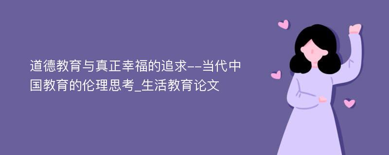 道德教育与真正幸福的追求--当代中国教育的伦理思考_生活教育论文