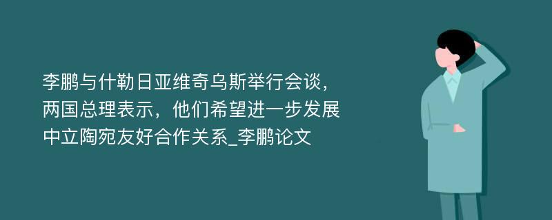 李鹏与什勒日亚维奇乌斯举行会谈，两国总理表示，他们希望进一步发展中立陶宛友好合作关系_李鹏论文