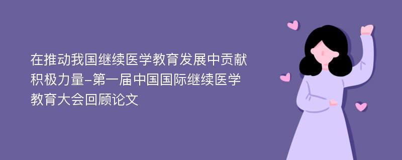 在推动我国继续医学教育发展中贡献积极力量-第一届中国国际继续医学教育大会回顾论文