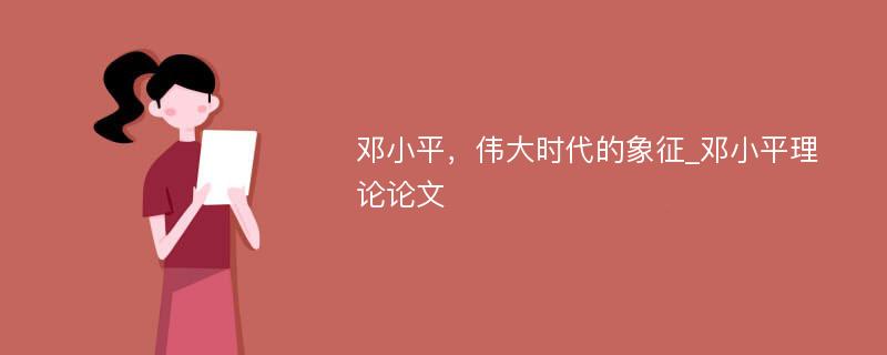 邓小平，伟大时代的象征_邓小平理论论文