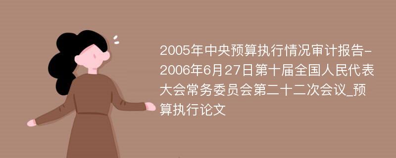 2005年中央预算执行情况审计报告-2006年6月27日第十届全国人民代表大会常务委员会第二十二次会议_预算执行论文