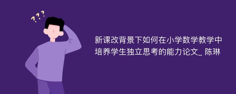 新课改背景下如何在小学数学教学中培养学生独立思考的能力论文_ 陈琳 