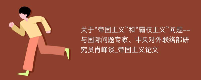 关于“帝国主义”和“霸权主义”问题--与国际问题专家、中央对外联络部研究员肖峰谈_帝国主义论文