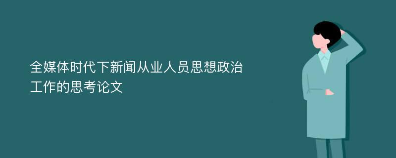 全媒体时代下新闻从业人员思想政治工作的思考论文