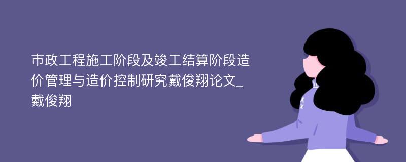 市政工程施工阶段及竣工结算阶段造价管理与造价控制研究戴俊翔论文_戴俊翔