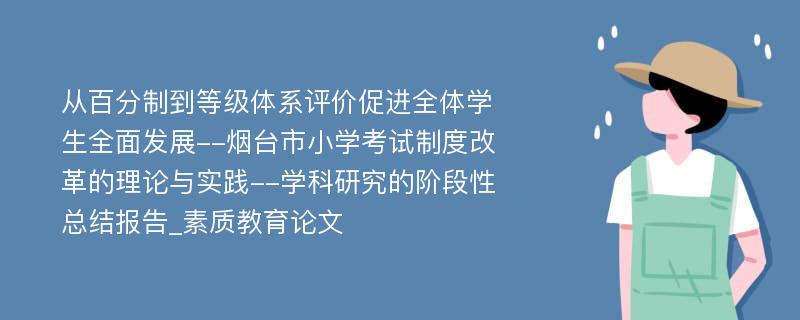 从百分制到等级体系评价促进全体学生全面发展--烟台市小学考试制度改革的理论与实践--学科研究的阶段性总结报告_素质教育论文