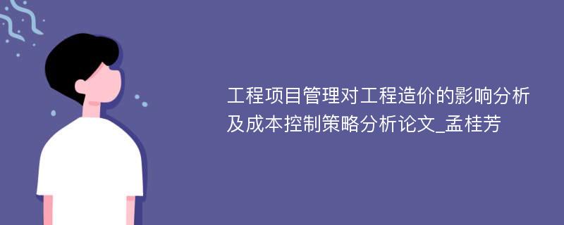 工程项目管理对工程造价的影响分析及成本控制策略分析论文_孟桂芳