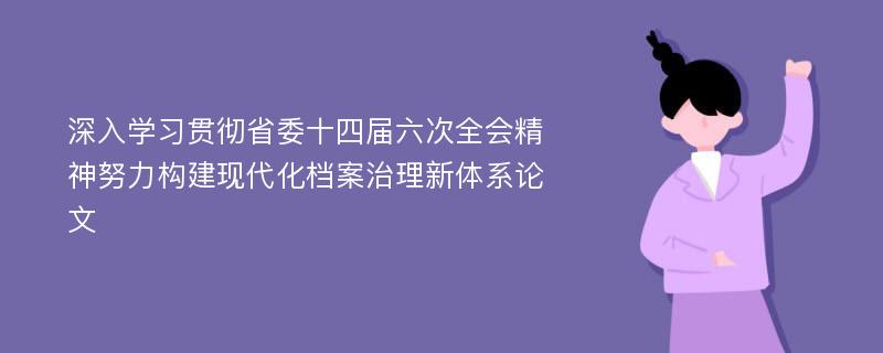 深入学习贯彻省委十四届六次全会精神努力构建现代化档案治理新体系论文