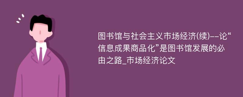 图书馆与社会主义市场经济(续)--论“信息成果商品化”是图书馆发展的必由之路_市场经济论文