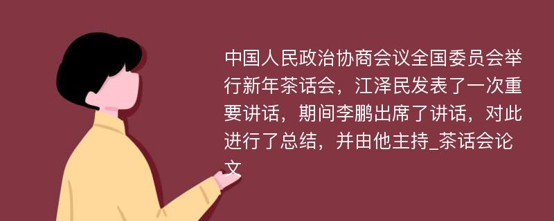 中国人民政治协商会议全国委员会举行新年茶话会，江泽民发表了一次重要讲话，期间李鹏出席了讲话，对此进行了总结，并由他主持_茶话会论文