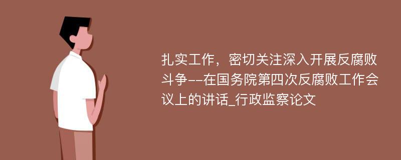 扎实工作，密切关注深入开展反腐败斗争--在国务院第四次反腐败工作会议上的讲话_行政监察论文