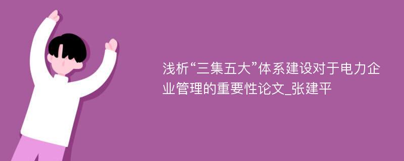 浅析“三集五大”体系建设对于电力企业管理的重要性论文_张建平