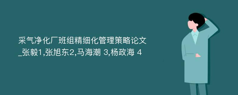 采气净化厂班组精细化管理策略论文_张毅1,张旭东2,马海潮 3,杨政海 4