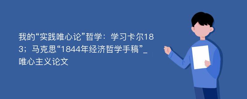 我的“实践唯心论”哲学：学习卡尔183；马克思“1844年经济哲学手稿”_唯心主义论文