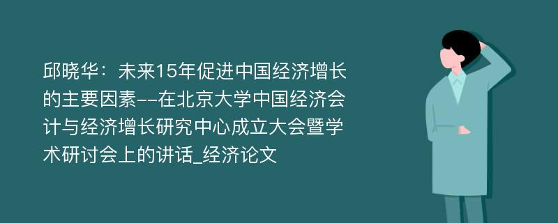 邱晓华：未来15年促进中国经济增长的主要因素--在北京大学中国经济会计与经济增长研究中心成立大会暨学术研讨会上的讲话_经济论文