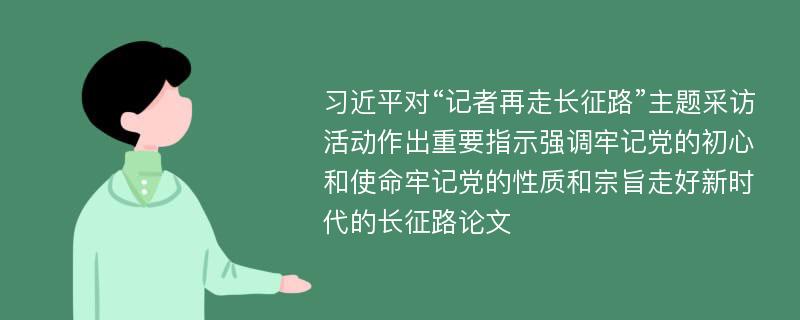 习近平对“记者再走长征路”主题采访活动作出重要指示强调牢记党的初心和使命牢记党的性质和宗旨走好新时代的长征路论文