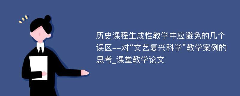 历史课程生成性教学中应避免的几个误区--对“文艺复兴科学”教学案例的思考_课堂教学论文