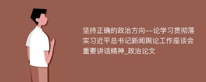 坚持正确的政治方向--论学习贯彻落实习近平总书记新闻舆论工作座谈会重要讲话精神_政治论文