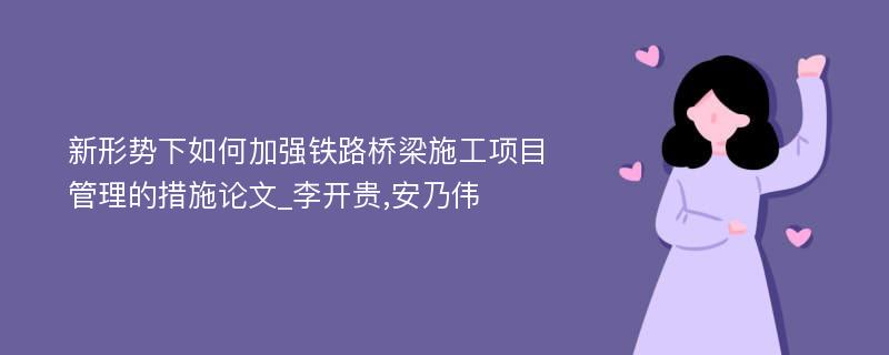 新形势下如何加强铁路桥梁施工项目管理的措施论文_李开贵,安乃伟