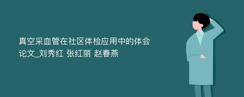 真空采血管在社区体检应用中的体会论文_刘秀红 张红丽 赵春燕