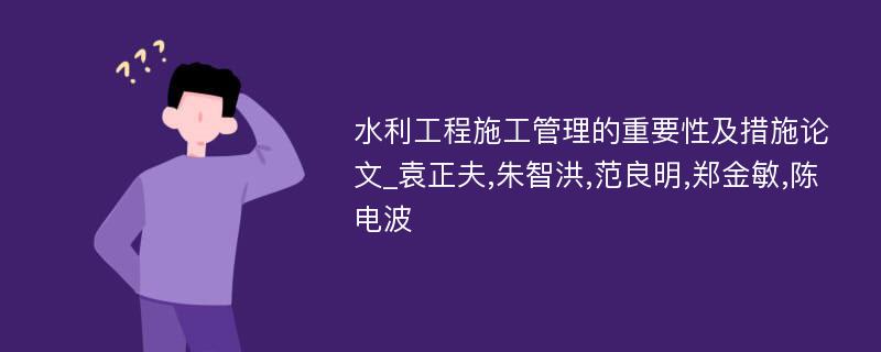 水利工程施工管理的重要性及措施论文_袁正夫,朱智洪,范良明,郑金敏,陈电波