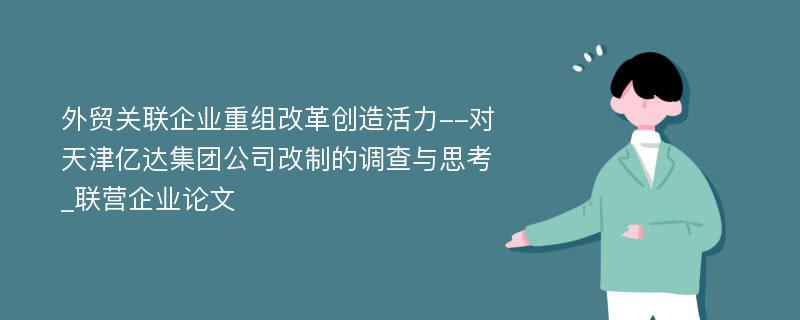 外贸关联企业重组改革创造活力--对天津亿达集团公司改制的调查与思考_联营企业论文