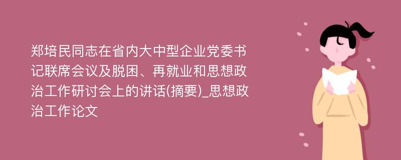 郑培民同志在省内大中型企业党委书记联席会议及脱困、再就业和思想政治工作研讨会上的讲话(摘要)_思想政治工作论文